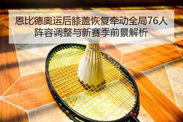 恩比德奥运后膝盖恢复牵动全局76人阵容调整与新赛季前景解析